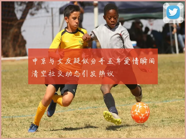 申京与女友疑似分手五年爱情瞬间清空社交动态引发热议