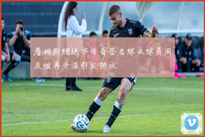 詹姆斯赠送字母哥签名球衣球员间友谊再升温引发热议