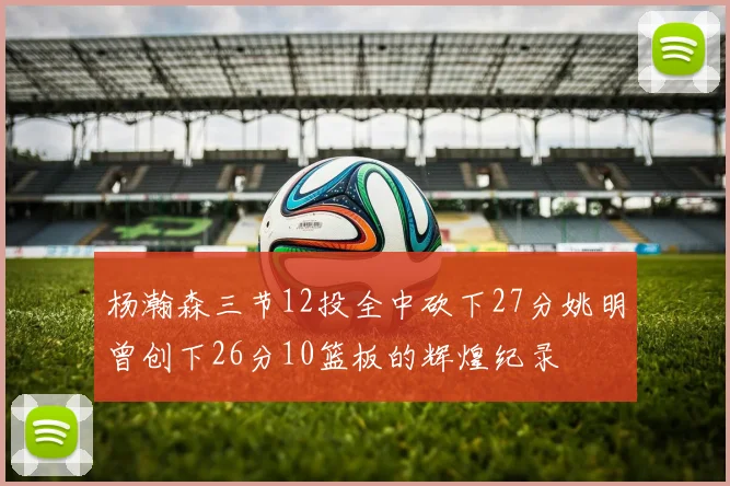 杨瀚森三节12投全中砍下27分姚明曾创下26分10篮板的辉煌纪录