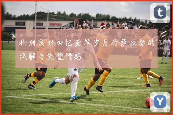 科利莫尔回忆蓝军岁月对萨拉赫的误解与失望情感