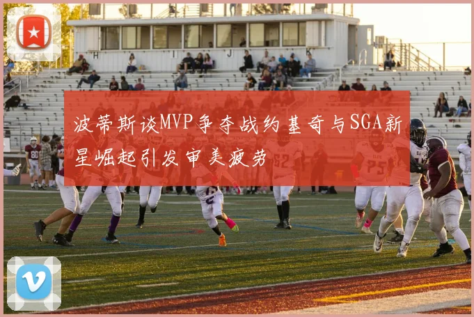 波蒂斯谈MVP争夺战约基奇与SGA新星崛起引发审美疲劳