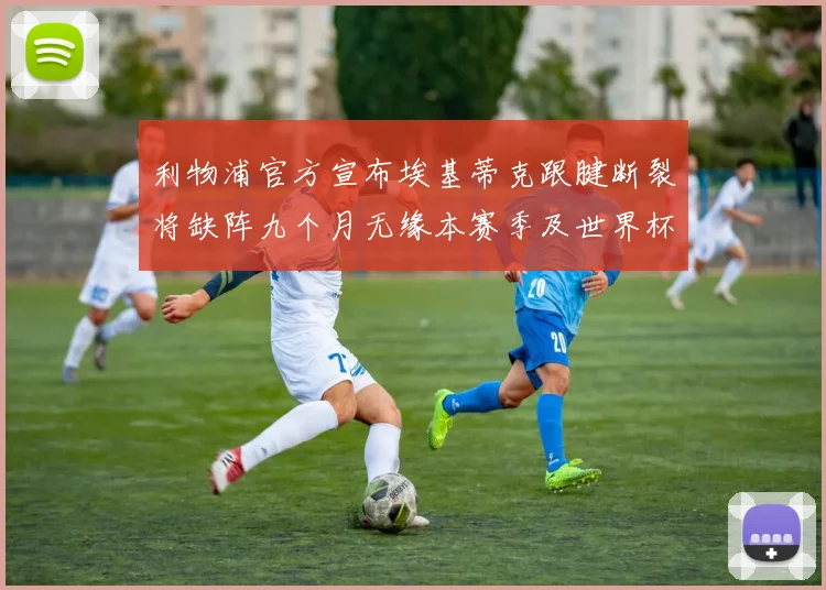 利物浦官方宣布埃基蒂克跟腱断裂将缺阵九个月无缘本赛季及世界杯