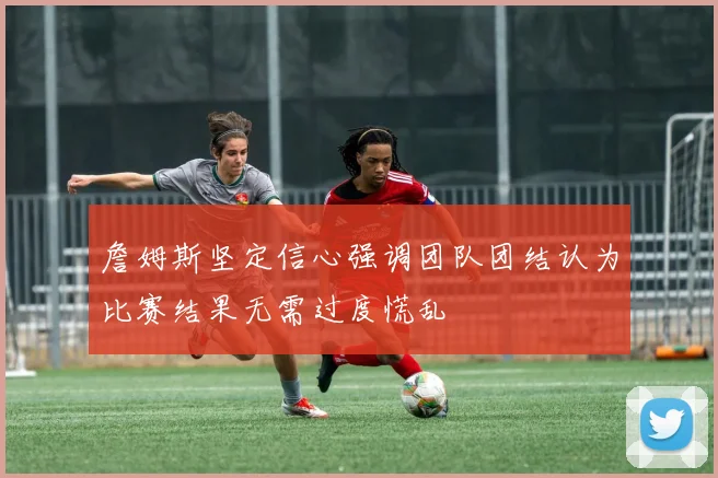 詹姆斯坚定信心强调团队团结认为比赛结果无需过度慌乱