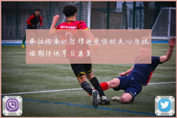 弗拉格表达对穆迪受伤的关心与祝福期待他早日康复