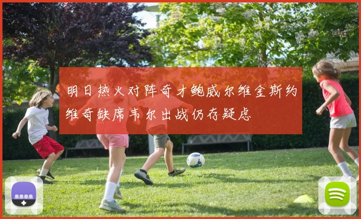 明日热火对阵奇才鲍威尔维金斯约维奇缺席韦尔出战仍存疑虑