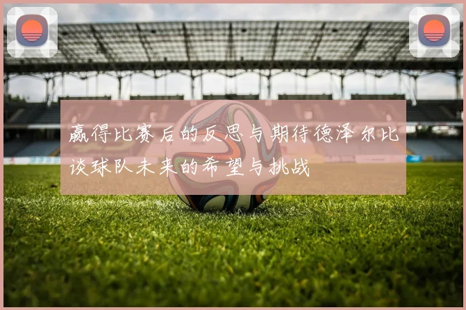 赢得比赛后的反思与期待德泽尔比谈球队未来的希望与挑战