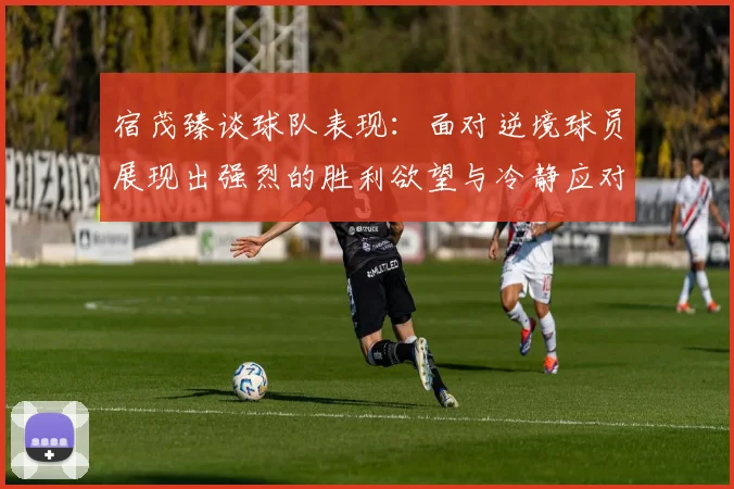 宿茂臻谈球队表现：面对逆境球员展现出强烈的胜利欲望与冷静应对能力