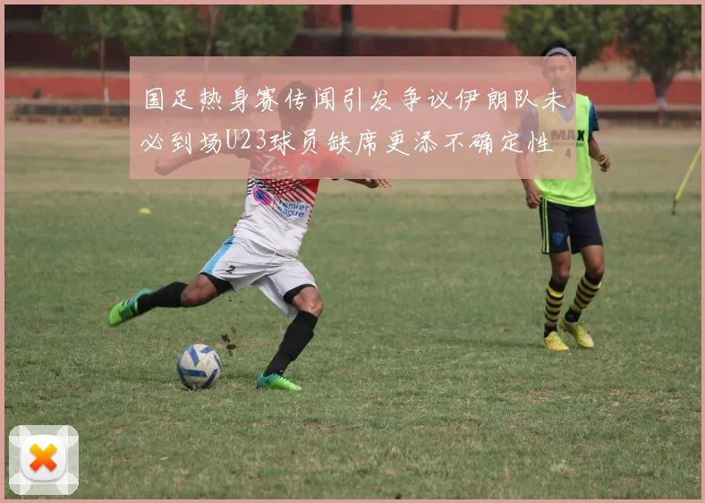 国足热身赛传闻引发争议伊朗队未必到场U23球员缺席更添不确定性