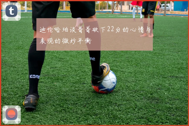 迪伦哈珀谈哥哥砍下22分的心情与表现的微妙平衡