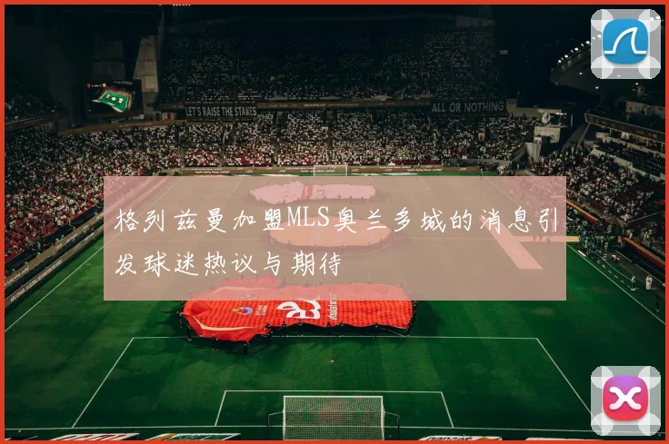 格列兹曼加盟MLS奥兰多城的消息引发球迷热议与期待