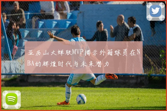 亚历山大蝉联MVP揭示外籍球员在NBA的辉煌时代与未来潜力